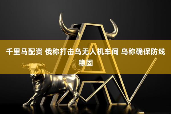 千里马配资 俄称打击乌无人机车间 乌称确保防线稳固