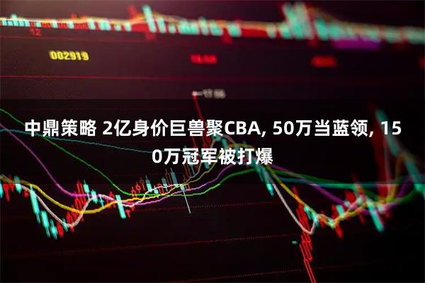 中鼎策略 2亿身价巨兽聚CBA, 50万当蓝领, 150万冠军被打爆