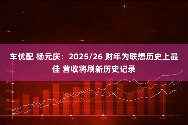 车优配 杨元庆：2025/26 财年为联想历史上最佳 营收将刷新历史记录