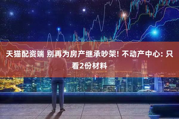 天猫配资端 别再为房产继承吵架! 不动产中心: 只看2份材料
