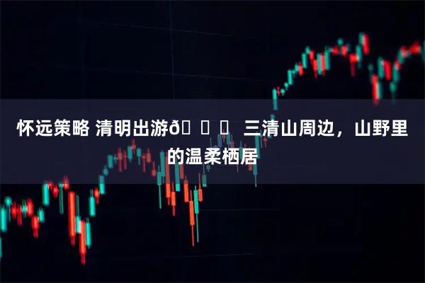 怀远策略 清明出游🍃 三清山周边，山野里的温柔栖居