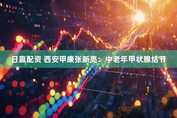 日赢配资 西安甲康张新亮：中老年甲状腺结节