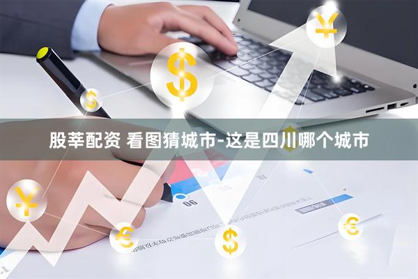 股莘配资 看图猜城市-这是四川哪个城市