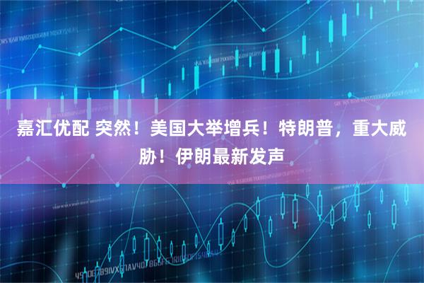 嘉汇优配 突然！美国大举增兵！特朗普，重大威胁！伊朗最新发声
