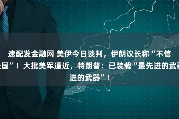 速配发金融网 美伊今日谈判，伊朗议长称“不信任美国”！大批美军逼近，特朗普：已装载“最先进的武器”！